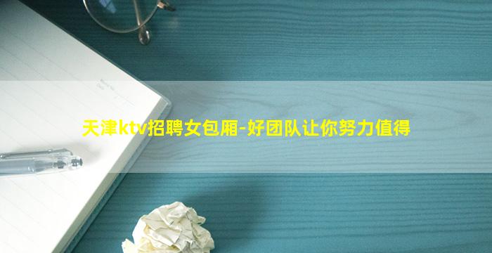 天津ktv招聘女包厢-好团队让你努力值得